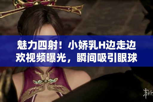 魅力四射！小嬌乳H邊走邊歡視頻曝光，瞬間吸引眼球