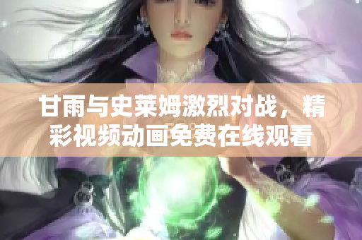 甘雨與史萊姆激烈對戰(zhàn)，精彩視頻動畫免費在線觀看