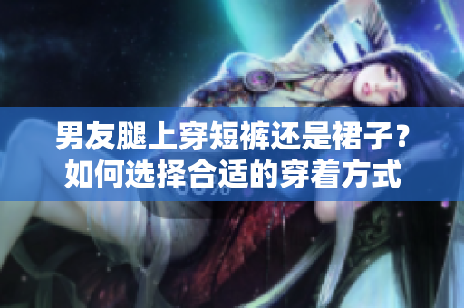男友腿上穿短褲還是裙子？如何選擇合適的穿著方式