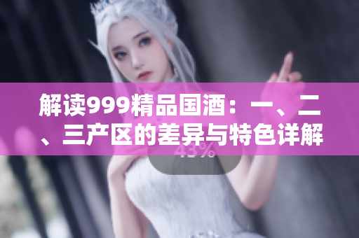解讀999精品國(guó)酒：一、二、三產(chǎn)區(qū)的差異與特色詳解