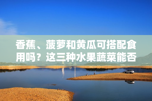 香蕉、菠蘿和黃瓜可搭配食用嗎？這三種水果蔬菜能否一起食用？