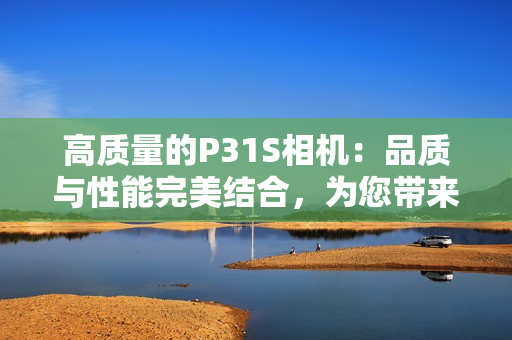 高質(zhì)量的P31S相機(jī)：品質(zhì)與性能完美結(jié)合，為您帶來卓越的攝影體驗