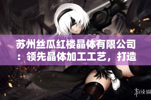 蘇州絲瓜紅樓晶體有限公司：領(lǐng)先晶體加工工藝，打造高品質(zhì)產(chǎn)品