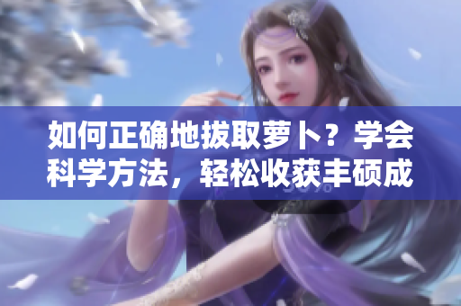 如何正確地拔取蘿卜？學(xué)會(huì)科學(xué)方法，輕松收獲豐碩成果!