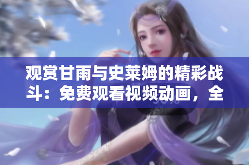 觀賞甘雨與史萊姆的精彩戰(zhàn)斗：免費觀看視頻動畫，全情沉浸其中！
