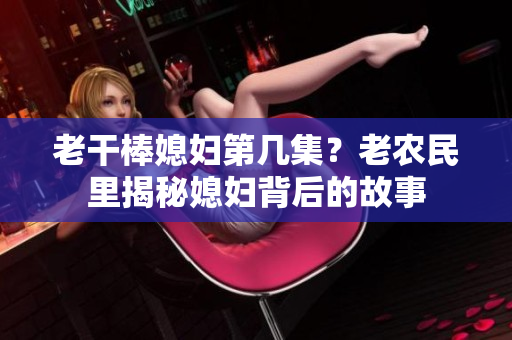 老干棒媳婦第幾集？老農(nóng)民里揭秘媳婦背后的故事