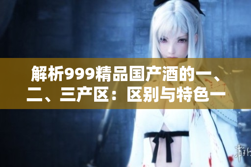解析999精品國產(chǎn)酒的一、二、三產(chǎn)區(qū)：區(qū)別與特色一覽