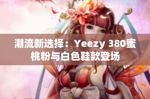 潮流新選擇:Yeezy 380蜜桃粉與白色鞋款登場(chǎng) 潮流新選擇:Yeezy 380蜜桃粉與白色鞋款登場(chǎng)