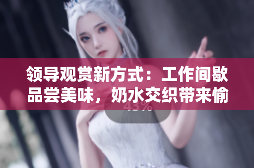 領(lǐng)導(dǎo)觀賞新方式：工作間歇品嘗美味，奶水交織帶來(lái)愉悅體驗(yàn)！