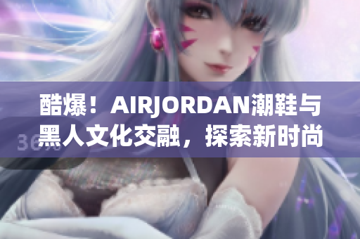 酷爆！AIRJORDAN潮鞋與黑人文化交融，探索新時(shí)尚潮流