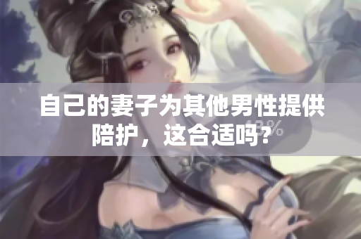 自己的妻子為其他男性提供陪護，這合適嗎？