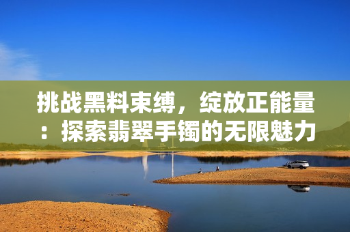 挑戰(zhàn)黑料束縛，綻放正能量：探索翡翠手鐲的無限魅力