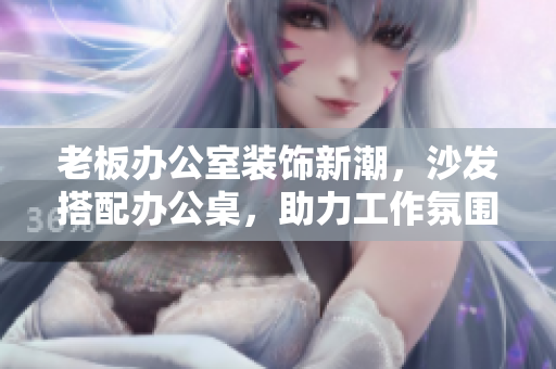 老板辦公室裝飾新潮，沙發(fā)搭配辦公桌，助力工作氛圍