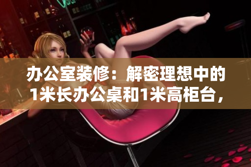 辦公室裝修：解密理想中的1米長辦公桌和1米高柜臺(tái)，革新工作環(huán)境