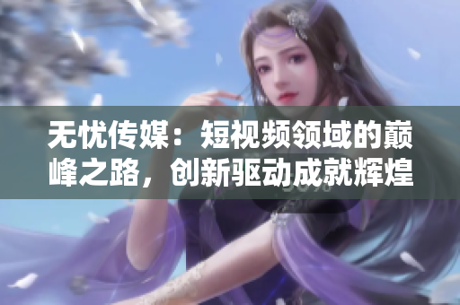 無憂傳媒：短視頻領(lǐng)域的巔峰之路，創(chuàng)新驅(qū)動(dòng)成就輝煌