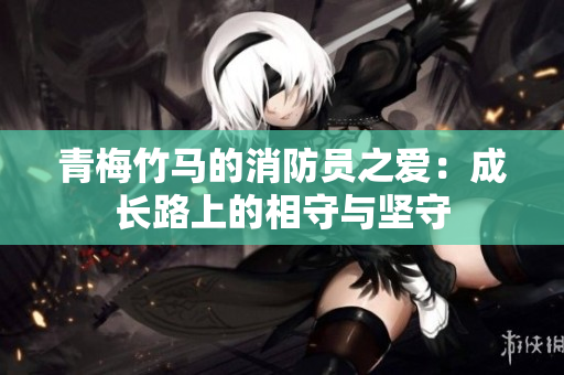 青梅竹馬的消防員之愛：成長(zhǎng)路上的相守與堅(jiān)守