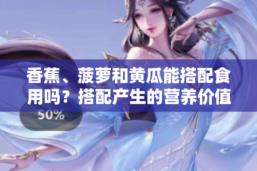香蕉、菠蘿和黃瓜能搭配食用嗎？搭配產(chǎn)生的營養(yǎng)價值和可能的好壞搭配。