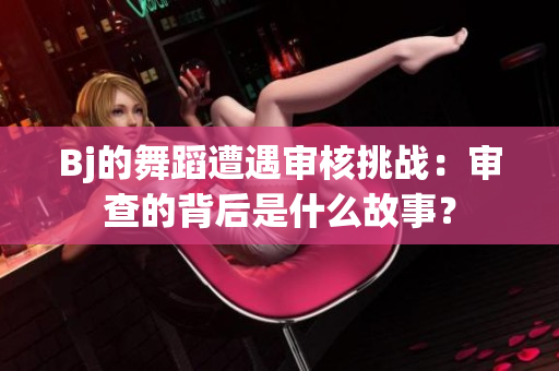 Bj的舞蹈遭遇審核挑戰(zhàn)：審查的背后是什么故事？