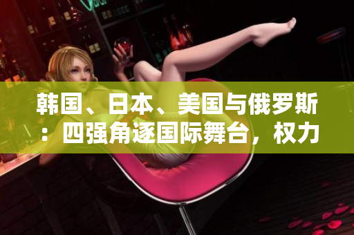 韓國、日本、美國與俄羅斯：四強(qiáng)角逐國際舞臺，權(quán)力較量激烈