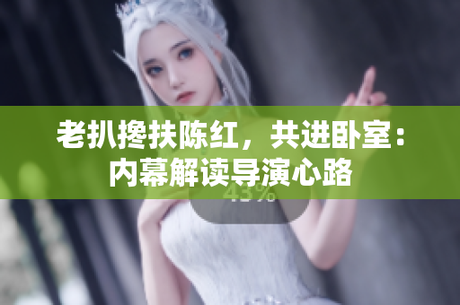老扒攙扶陳紅，共進(jìn)臥室：內(nèi)幕解讀導(dǎo)演心路