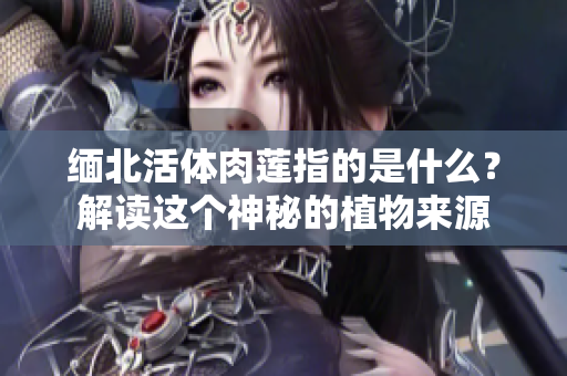 緬北活體肉蓮指的是什么？解讀這個(gè)神秘的植物來源