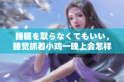 睡眠を取らなくてもいい，睡覺抓著小雞一晚上會怎樣，睡過年紀最大的多少歲六十多，水潤緊致銷魂低吟古代，水潤緊致銷魂低吟，說說都是怎么的干對象的418