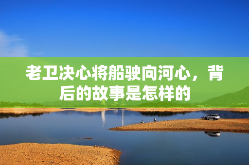 老衛(wèi)決心將船駛向河心，背后的故事是怎樣的
