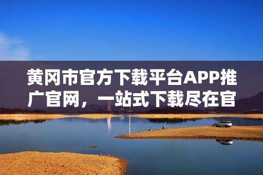 黃岡市官方下載平臺(tái)APP推廣官網(wǎng)，一站式下載盡在官方平臺(tái)