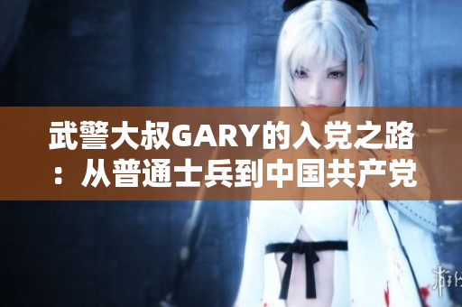 武警大叔GARY的入黨之路：從普通士兵到中國共產(chǎn)黨員的奮斗歷程