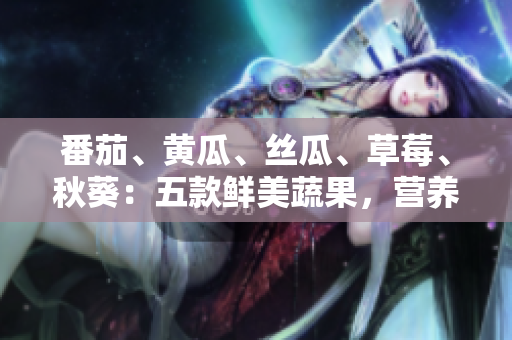 番茄、黃瓜、絲瓜、草莓、秋葵：五款鮮美蔬果，營養(yǎng)全解析