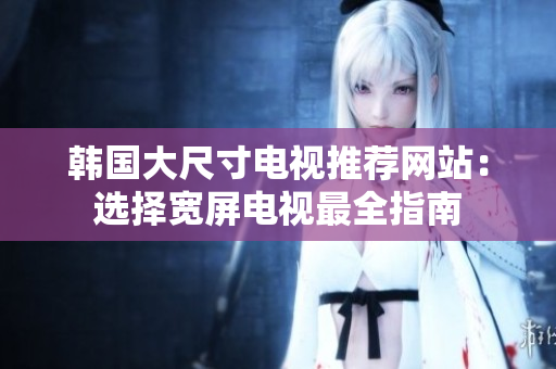 韓國大尺寸電視推薦網(wǎng)站：選擇寬屏電視最全指南