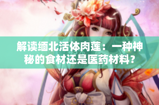 解讀緬北活體肉蓮：一種神秘的食材還是醫(yī)藥材料？