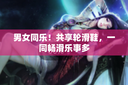 男女同樂(lè)！共享輪滑鞋，一同暢滑樂(lè)事多