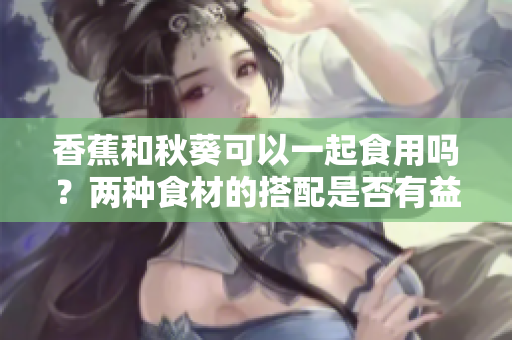 香蕉和秋葵可以一起食用嗎？兩種食材的搭配是否有益健康？