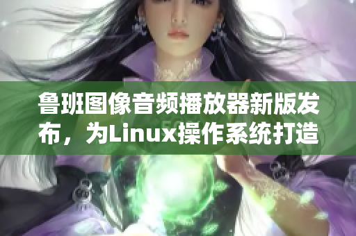 魯班圖像音頻播放器新版發(fā)布，為Linux操作系統(tǒng)打造良好播放體驗