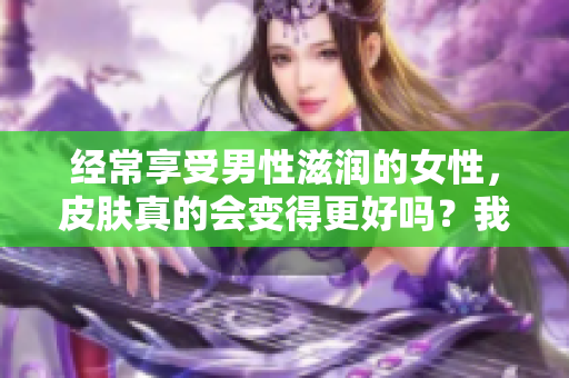 經(jīng)常享受男性滋潤(rùn)的女性，皮膚真的會(huì)變得更好嗎？我們來探討一下！