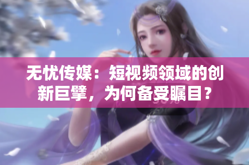 無(wú)憂(yōu)傳媒：短視頻領(lǐng)域的創(chuàng)新巨擘，為何備受矚目？