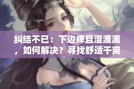 糾結(jié)不已：下邊癢且濕漉漉，如何解決？尋找舒適干爽的解決方案