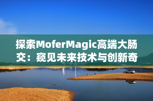 探索MoferMagic高端大腸交：窺見未來技術(shù)與創(chuàng)新奇跡
