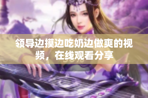 領(lǐng)導(dǎo)邊摸邊吃奶邊做爽的視頻，在線(xiàn)觀看分享