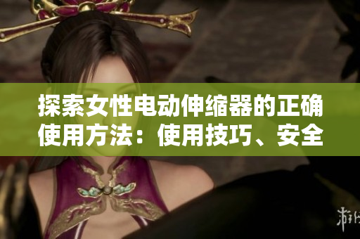 探索女性電動(dòng)伸縮器的正確使用方法：使用技巧、安全須知和注意事項(xiàng)
