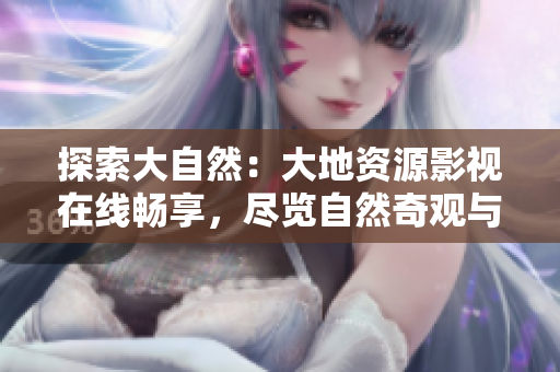 探索大自然：大地資源影視在線暢享，盡覽自然奇觀與人類智慧