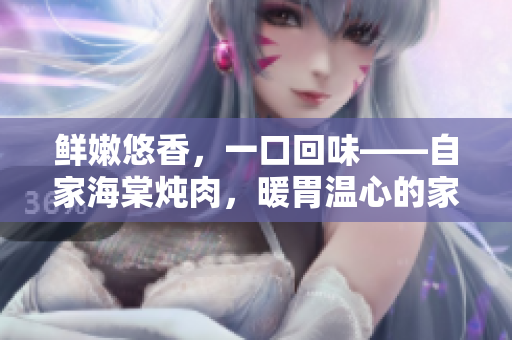 鮮嫩悠香，一口回味——自家海棠燉肉，暖胃溫心的家常美味
