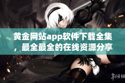 黃金網站app軟件下載全集，最全最全的在線資源分享平臺