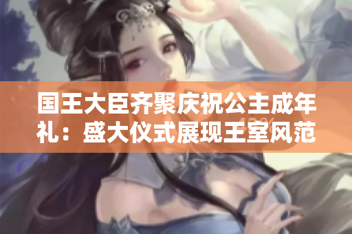 國(guó)王大臣齊聚慶祝公主成年禮：盛大儀式展現(xiàn)王室風(fēng)范