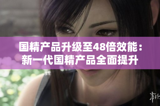 國(guó)精產(chǎn)品升級(jí)至48倍效能：新一代國(guó)精產(chǎn)品全面提升