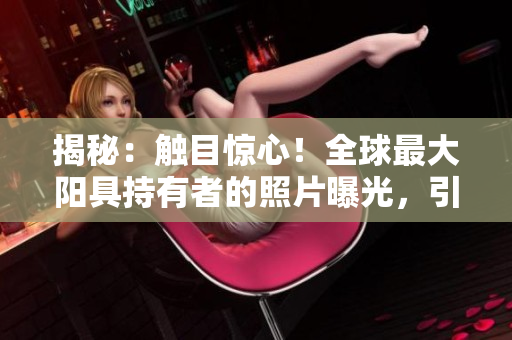 揭秘：觸目驚心！全球最大陽具持有者的照片曝光，引發(fā)熱議與驚嘆！