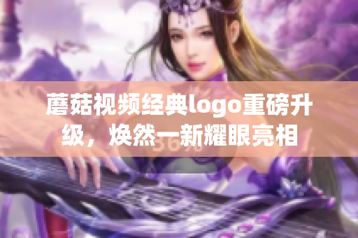 蘑菇視頻經(jīng)典logo重磅升級，煥然一新耀眼亮相