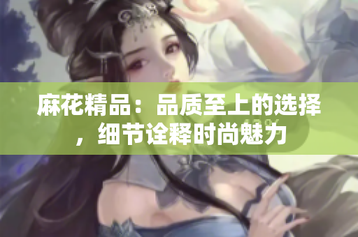 麻花精品：品質(zhì)至上的選擇，細節(jié)詮釋時尚魅力