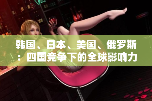 韓國(guó)、日本、美國(guó)、俄羅斯：四國(guó)競(jìng)爭(zhēng)下的全球影響力對(duì)比